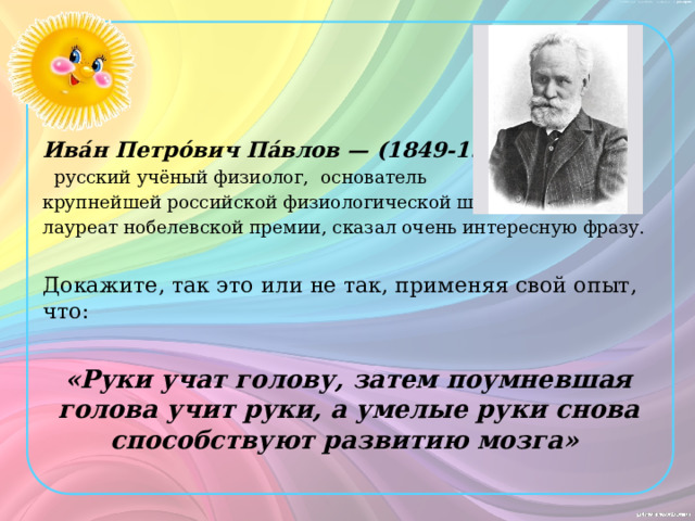 Ива́н Петро́вич Па́влов — (1849-1936)  русский учёный физиолог, основатель крупнейшей российской физиологической школы, лауреат нобелевской премии, сказал очень интересную фразу. Докажите, так это или не так, применяя свой опыт, что:  «Руки учат голову, затем поумневшая голова учит руки, а умелые руки снова способствуют развитию мозга» 