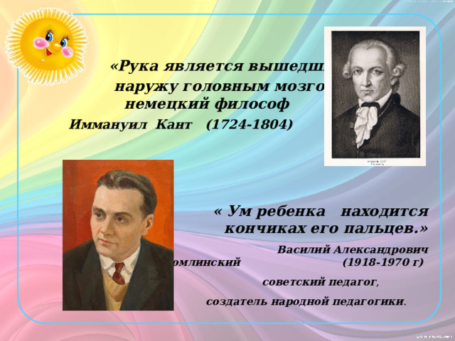   «Рука является вышедшим  наружу головным мозгом.»  немецкий философ  Иммануил Кант (1724-1804)     « Ум ребенка находится на кончиках его пальцев.»  Василий Александрович Сухомлинский (1918-1970 г)  советский педагог ,  создатель народной педагогики . 