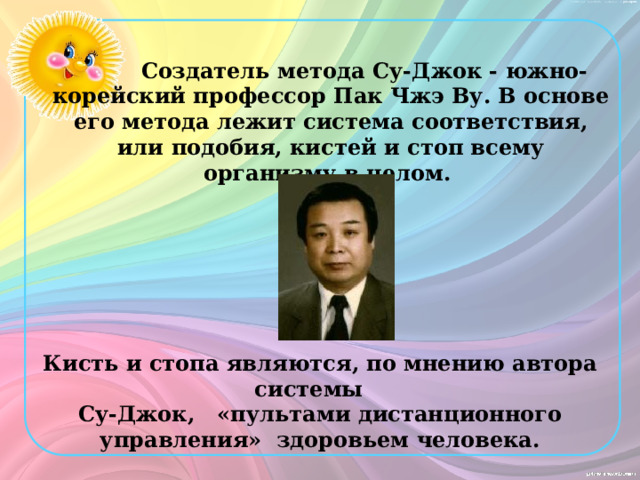   Создатель метода Су-Джок - южно-корейский профессор Пак Чжэ Ву. В основе его метода лежит система соответствия, или подобия, кистей и стоп всему организму в целом. Кисть и стопа являются, по мнению автора системы Су-Джок, «пультами дистанционного управления» здоровьем человека. 