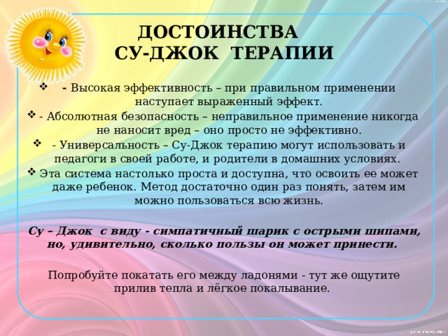 ДОСТОИНСТВА  СУ-ДЖОК ТЕРАПИИ - Высокая эффективность – при правильном применении наступает выраженный эффект. - Абсолютная безопасность – неправильное применение никогда не наносит вред – оно просто не эффективно. - Универсальность – Су-Джок терапию могут использовать и педагоги в своей работе, и родители в домашних условиях. Эта система настолько проста и доступна, что освоить ее может даже ребенок. Метод достаточно один раз понять, затем им можно пользоваться всю жизнь. Су – Джок с виду - симпатичный шарик с острыми шипами, но, удивительно, сколько пользы он может принести. Попробуйте покатать его между ладонями - тут же ощутите прилив тепла и лёгкое покалывание. 