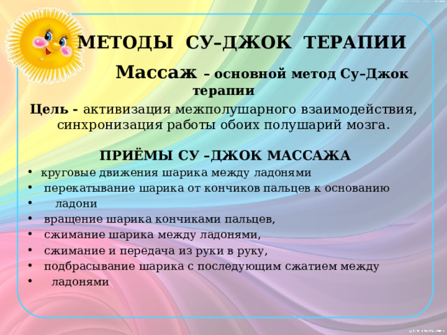  МЕТОДЫ СУ–ДЖОК ТЕРАПИИ  Массаж – основной метод Су–Джок терапии Цель - активизация межполушарного взаимодействия, синхронизация работы обоих полушарий мозга.   ПРИЁМЫ СУ –ДЖОК МАССАЖА  круговые движения шарика между ладонями  перекатывание шарика от кончиков пальцев к основанию  ладони  вращение шарика кончиками пальцев,  сжимание шарика между ладонями,  сжимание и передача из руки в руку,  подбрасывание шарика с последующим сжатием между  ладонями 