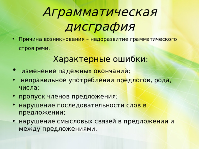 Аграмматическая дисграфия Причина возникновения – недоразвитие грамматического строя речи.   Характерные ошибки:  изменение падежных окончаний;  неправильное употреблении предлогов, рода, числа; пропуск членов предложения; нарушение последовательности слов в предложении; нарушение смысловых связей в предложении и между предложениями. 