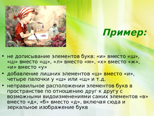    Пример:    не дописывание элементов букв: «и» вместо «ш», «ш» вместо «щ», «л» вместо «м», «х» вместо «ж», «и» вместо «у» добавление лишних элементов «ш» вместо «и», четыре палочки у «ш» или «щ» и т.д. неправильное расположении элементов букв в пространстве по отношению друг к другу с возможными видоизменениями самих элементов «в» вместо «д», «б» вместо «д», включая сюда и зеркальное изображение букв 