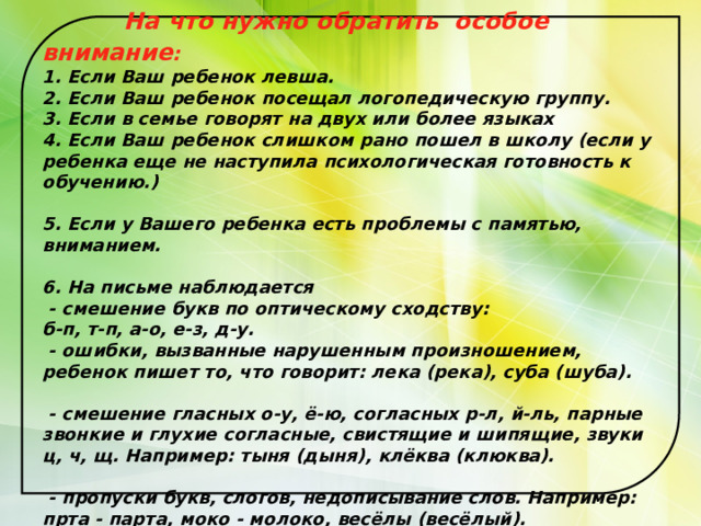 На что нужно обратить  особое внимание :  1. Если Ваш ребенок левша.  2. Если Ваш ребенок посещал логопедическую группу.  3. Если в семье говорят на двух или более языках  4. Если Ваш ребенок слишком рано пошел в школу (если у ребенка еще не наступила психологическая готовность к обучению.)   5. Если у Вашего ребенка есть проблемы с памятью, вниманием.   6. На письме наблюдается  - смешение букв по оптическому сходству:  б-п, т-п, а-о, е-з, д-у.  - ошибки, вызванные нарушенным произношением, ребенок пишет то, что говорит: лека (река), суба (шуба).   - смешение гласных о-у, ё-ю, согласных р-л, й-ль, парные звонкие и глухие согласные, свистящие и шипящие, звуки ц, ч, щ. Например: тыня (дыня), клёква (клюква).   - пропуски букв, слогов, недописывание слов. Например: прта - парта, моко - молоко, весёлы (весёлый). 