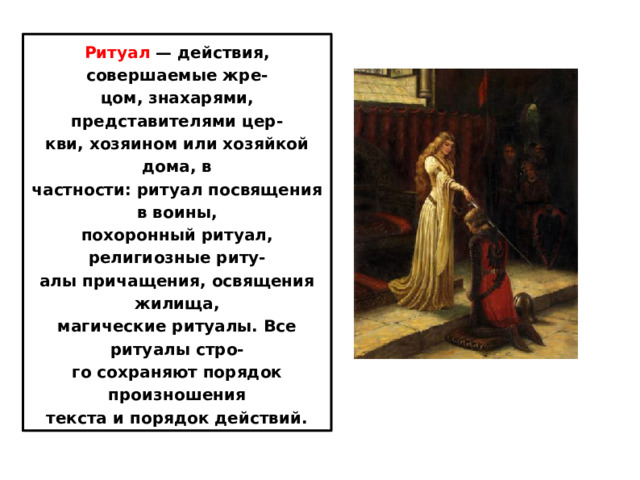 Ритуал  — действия, совершаемые жре- цом, знахарями, представителями цер- кви, хозяином или хозяйкой дома, в частности: ритуал посвящения в воины, похоронный ритуал, религиозные риту- алы причащения, освящения жилища, магические ритуалы. Все ритуалы стро- го сохраняют порядок произношения текста и порядок действий. 