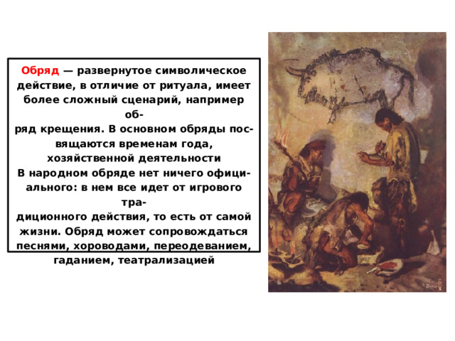 Обряд  — развернутое символическое действие, в отличие от ритуала, имеет более сложный сценарий, например об- ряд крещения. В основном обряды пос- вящаются временам года, хозяйственной деятельности В народном обряде нет ничего офици- ального: в нем все идет от игрового тра- диционного действия, то есть от самой жизни. Обряд может сопровождаться песнями, хороводами, переодеванием, гаданием, театрализацией 