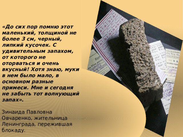    «До сих пор помню этот маленький, толщиной не более 3 см, черный, липкий кусочек. С удивительным запахом, от которого не оторваться и очень вкусный! Хотя знаю, муки в нем было мало, в основном разные примеси. Мне и сегодня не забыть тот волнующий запах».  Зинаида Павловна Овчаренко, жительница Ленинграда, пережившая блокаду. 