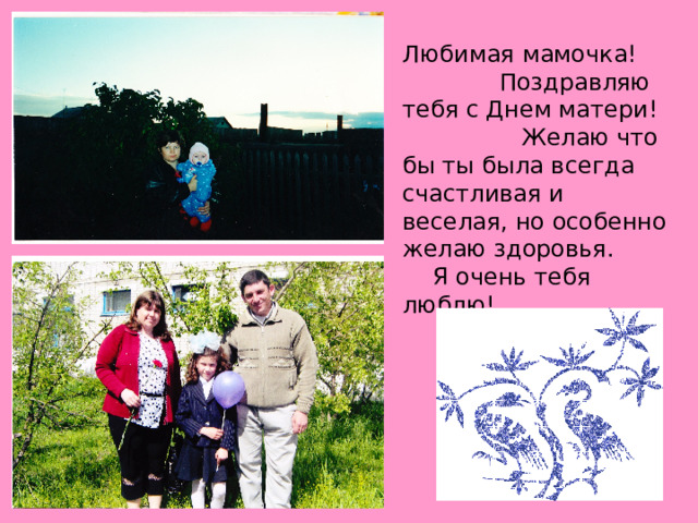 Любимая мамочка! Поздравляю тебя с Днем матери! Желаю что бы ты была всегда счастливая и веселая, но особенно желаю здоровья. Я очень тебя люблю! 