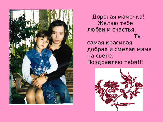  Дорогая мамочка! Желаю тебе любви и счастья. Ты самая красивая, добрая и смелая мама на свете. Поздравляю тебя!!! 