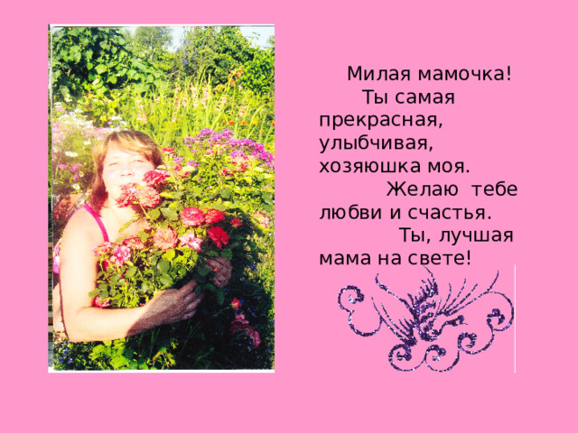 Милая мамочка! Ты самая прекрасная, улыбчивая, хозяюшка моя. Желаю тебе любви и счастья. Ты, лучшая мама на свете! 