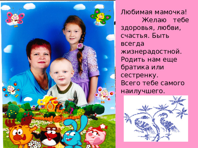 Любимая мамочка! Желаю тебе здоровья, любви, счастья. Быть всегда жизнерадостной. Родить нам еще братика или сестренку. Всего тебе самого наилучшего. 