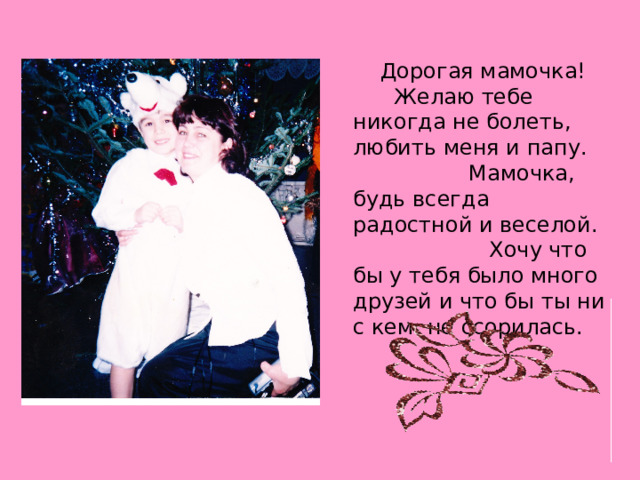  Дорогая мамочка! Желаю тебе никогда не болеть, любить меня и папу. Мамочка, будь всегда радостной и веселой. Хочу что бы у тебя было много друзей и что бы ты ни с кем не ссорилась. 
