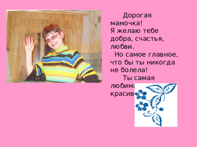 Дорогая мамочка! Я желаю тебе добра, счастья, любви. Но самое главное, что бы ты никогда не болела! Ты самая любимая и красивая. 