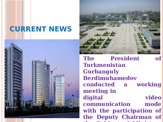  Current News The President of Turkmenistan Gurbanguly Berdimuhamedov conducted a working meeting in digital video communication mode with the participation of the Deputy Chairman of the Cabinet of Ministers in charge of the agricultural sector and the hyakims of the velayats and the city of Ashgabat. 