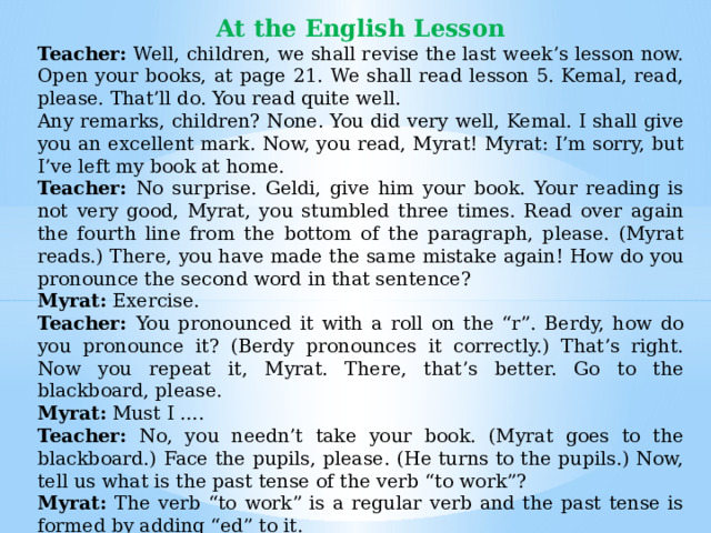 At the English Lesson Teacher: Well, children, we shall revise the last week’s lesson now. Open your books, at page 21. We shall read les­son 5. Kemal, read, please. That’ll do. You read quite well. Any remarks, children? None. You did very well, Kemal. I shall give you an excellent mark. Now, you read, Myrat! Myrat: I’m sorry, but I’ve left my book at home. Teacher: No surprise. Geldi, give him your book. Your reading is not very good, Myrat, you stumbled three times. Read over again the fourth line from the bottom of the paragraph, please. (Myrat reads.) There, you have made the same mistake again! How do you pronounce the second word in that sentence? Myrat: Exercise. Teacher: You pronounced it with a roll on the “r”. Berdy, how do you pronounce it? (Berdy pronounces it correctly.) That’s right. Now you repeat it, Myrat. There, that’s better. Go to the blackboard, please. Myrat: Must I …. Teacher: No, you needn’t take your book. (Myrat goes to the blackboard.) Face the pupils, please. (He turns to the pupils.) Now, tell us what is the past tense of the verb “to work”? Myrat: The verb “to work” is a regular verb and the past tense is formed by adding “ed” to it. Teacher: Good. Now, make up a sentence with that word, please. And write it on the blackboard. 