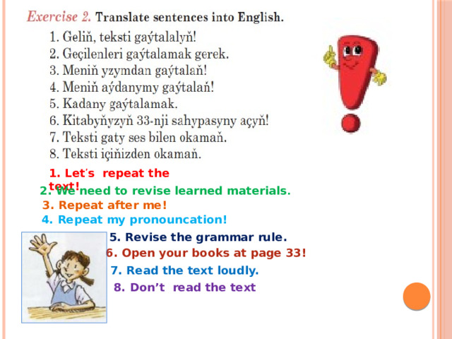 1. Let ’ s repeat the text! 2. We need to revise learned materials . 3. Repeat after me! 4. Repeat my pronouncation! 5. Revise the grammar rule. 6. Open your books at page 33! 7. Read the text loudly. 8. Don’t read the text 