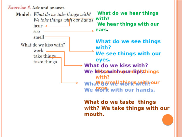  What do we hear things with?  We hear things with our ears . What do we see things with? We see things with our eyes. What do we smell things with? We smell things with our nose. What do we kiss with? We kiss with our lips.  What do we work with? We work with our hands.  What do we taste things with? We take things with our mouth.  