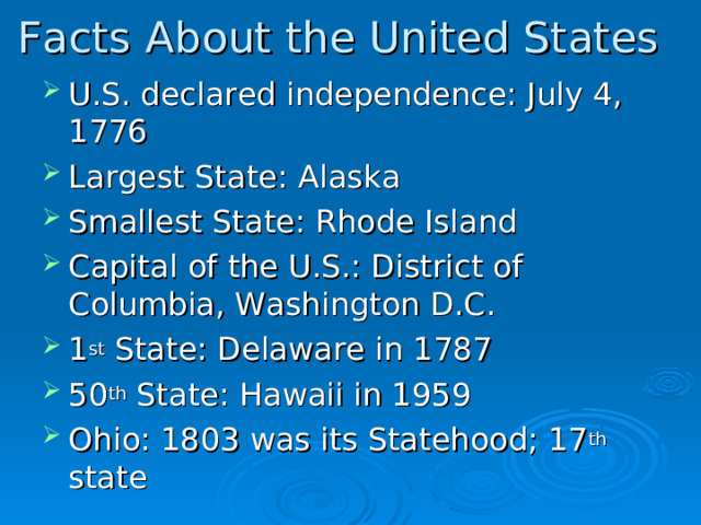 Facts About the United States U.S. declared independence: July 4, 1776 Largest State: Alaska Smallest State: Rhode Island Capital of the U.S.: District of Columbia, Washington D.C. 1 st State: Delaware in 1787 50 th State: Hawaii in 1959 Ohio: 1803 was its Statehood; 17 th state     