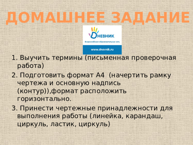 ДОМАШНЕЕ ЗАДАНИЕ 1. Выучить термины (письменная проверочная работа) 2. Подготовить формат А4 (начертить рамку чертежа и основную надпись (контур)),формат расположить горизонтально. 3. Принести чертежные принадлежности для выполнения работы (линейка, карандаш, циркуль, ластик, циркуль) 