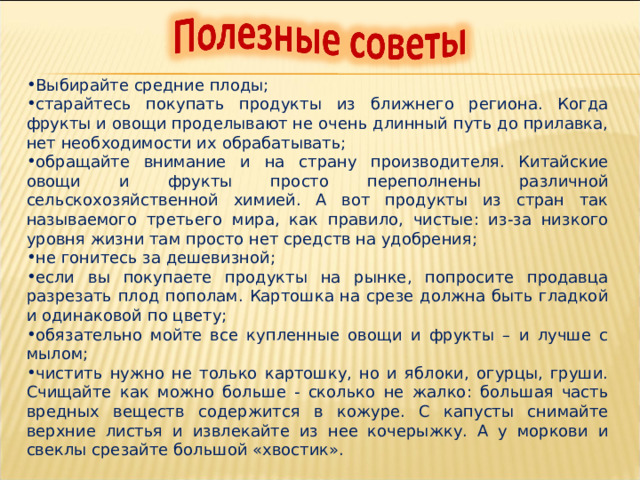Выбирайте средние плоды; старайтесь покупать продукты из ближнего региона. Когда фрукты и овощи проделывают не очень длинный путь до прилавка, нет необходимости их обрабатывать; обращайте внимание и на страну производителя. Китайские овощи и фрукты просто переполнены различной сельскохозяйственной химией. А вот продукты из стран так называемого третьего мира, как правило, чистые: из-за низкого уровня жизни там просто нет средств на удобрения; не гонитесь за дешевизной; если вы покупаете продукты на рынке, попросите продавца разрезать плод пополам. Картошка на срезе должна быть гладкой и одинаковой по цвету; обязательно мойте все купленные овощи и фрукты – и лучше с мылом; чистить нужно не только картошку, но и яблоки, огурцы, груши. Счищайте как можно больше - сколько не жалко: большая часть вредных веществ содержится в кожуре. С капусты снимайте верхние листья и извлекайте из нее кочерыжку. А у моркови и свеклы срезайте большой «хвостик». 