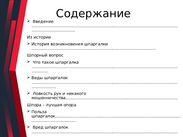  Содержание  Введение ………………………………………………………………………………………………………………………….. Из истории История возникновения шпаргалки ……………………………………………………………………………….. Шпорный вопрос  Что такое шпаргалка ………………………………………………………………………………………………………… Виды шпаргалок ………………………………………………………………………………………………………………  Ловкость рук и никакого мошенничества……………………………………………………………………….. Шпора – лучшая опора Польза шпаргалок………………………………………………………………………………………………………………  Вред шпаргалок ………………………………………………………………………………………………………………..  Мои исследования. Отношение учеников к шпаргалкам …………………………………………………………………………………………………..  Заключение………………………………………………………………………………………………………………………………………….. 