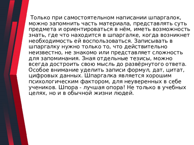  Только при самостоятельном написании шпаргалок, можно запомнить часть материала, представлять суть предмета и ориентироваться в нём, иметь возможность знать, где что находится в шпаргалке, когда возникнет необходимость ей воспользоваться. Записывать в шпаргалку нужно только то, что действительно неизвестно, не знакомо или представляет сложность для запоминания. Зная отдельные тезисы, можно всегда достроить свою мысль до развёрнутого ответа. Особое внимание уделить записи формул, дат, цитат, цифровых данных. Шпаргалка является хорошим психологическим фактором, для неуверенных в себе учеников. Шпора - лучшая опора! Не только в учебных целях, но и в обычной жизни людей. 