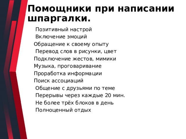 Помощники при написании шпаргалки.  Позитивный настрой  Включение эмоций Обращение к своему опыту  Перевод слов в рисунки, цвет Подключение жестов, мимики Музыка, проговаривание Проработка информации Поиск ассоциаций  Общение с друзьями по теме  Перерывы через каждые 20 мин.  Не более трёх блоков в день  Полноценный отдых 