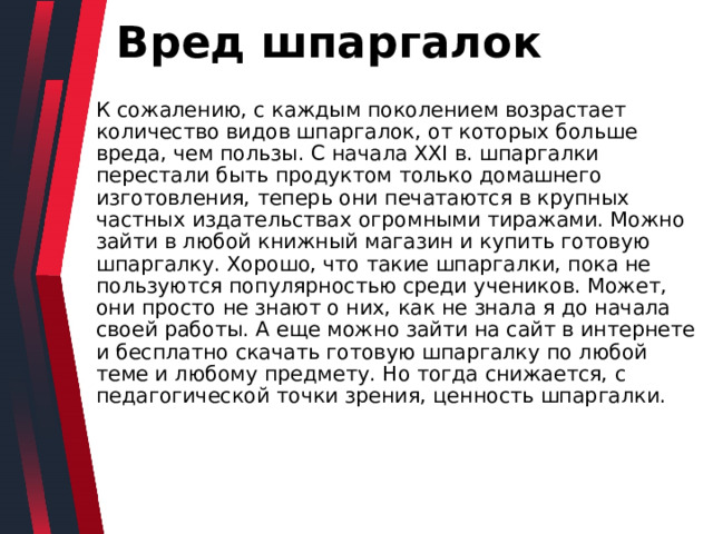 Вред шпаргалок К сожалению, с каждым поколением возрастает количество видов шпаргалок, от которых больше вреда, чем пользы. С начала XXI в. шпаргалки перестали быть продуктом только домашнего изготовления, теперь они печатаются в крупных частных издательствах огромными тиражами. Можно зайти в любой книжный магазин и купить готовую шпаргалку. Хорошо, что такие шпаргалки, пока не пользуются популярностью среди учеников. Может, они просто не знают о них, как не знала я до начала своей работы. А еще можно зайти на сайт в интернете и бесплатно скачать готовую шпаргалку по любой теме и любому предмету. Но тогда снижается, с педагогической точки зрения, ценность шпаргалки. 
