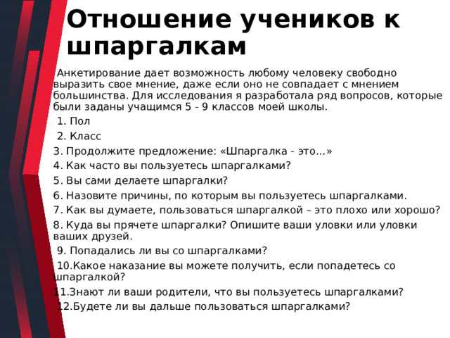 Отношение учеников к шпаргалкам  Анкетирование дает возможность любому человеку свободно выразить свое мнение, даже если оно не совпадает с мнением большинства. Для исследования я разработала ряд вопросов, которые были заданы учащимся 5 - 9 классов моей школы.  1. Пол  2. Класс 3. Продолжите предложение: «Шпаргалка - это…» 4. Как часто вы пользуетесь шпаргалками? 5. Вы сами делаете шпаргалки? 6. Назовите причины, по которым вы пользуетесь шпаргалками. 7. Как вы думаете, пользоваться шпаргалкой – это плохо или хорошо? 8. Куда вы прячете шпаргалки? Опишите ваши уловки или уловки ваших друзей.  9. Попадались ли вы со шпаргалками?  10.Какое наказание вы можете получить, если попадетесь со шпаргалкой? 11.Знают ли ваши родители, что вы пользуетесь шпаргалками?  12.Будете ли вы дальше пользоваться шпаргалками? 