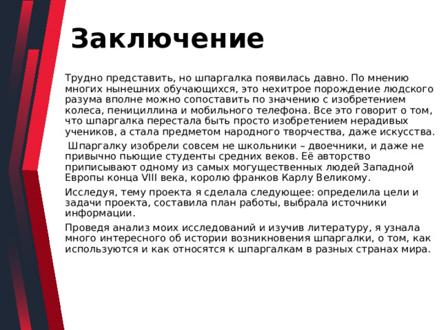 Заключение Трудно представить, но шпаргалка появилась давно. По мнению многих нынешних обучающихся, это нехитрое порождение людского разума вполне можно сопоставить по значению с изобретением колеса, пенициллина и мобильного телефона. Все это говорит о том, что шпаргалка перестала быть просто изобретением нерадивых учеников, а стала предметом народного творчества, даже искусства.  Шпаргалку изобрели совсем не школьники – двоечники, и даже не привычно пьющие студенты средних веков. Её авторство приписывают одному из самых могущественных людей Западной Европы конца VIII века, королю франков Карлу Великому. Исследуя, тему проекта я сделала следующее: определила цели и задачи проекта, составила план работы, выбрала источники информации. Проведя анализ моих исследований и изучив литературу, я узнала много интересного об истории возникновения шпаргалки, о том, как используются и как относятся к шпаргалкам в разных странах мира. 