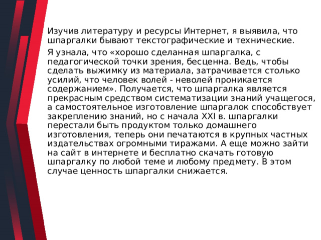 Изучив литературу и ресурсы Интернет, я выявила, что шпаргалки бывают текстографические и технические. Я узнала, что «хорошо сделанная шпаргалка, с педагогической точки зрения, бесценна. Ведь, чтобы сделать выжимку из материала, затрачивается столько усилий, что человек волей - неволей проникается содержанием». Получается, что шпаргалка является прекрасным средством систематизации знаний учащегося, а самостоятельное изготовление шпаргалок способствует закреплению знаний, но с начала XXI в. шпаргалки перестали быть продуктом только домашнего изготовления, теперь они печатаются в крупных частных издательствах огромными тиражами. А еще можно зайти на сайт в интернете и бесплатно скачать готовую шпаргалку по любой теме и любому предмету. В этом случае ценность шпаргалки снижается. 