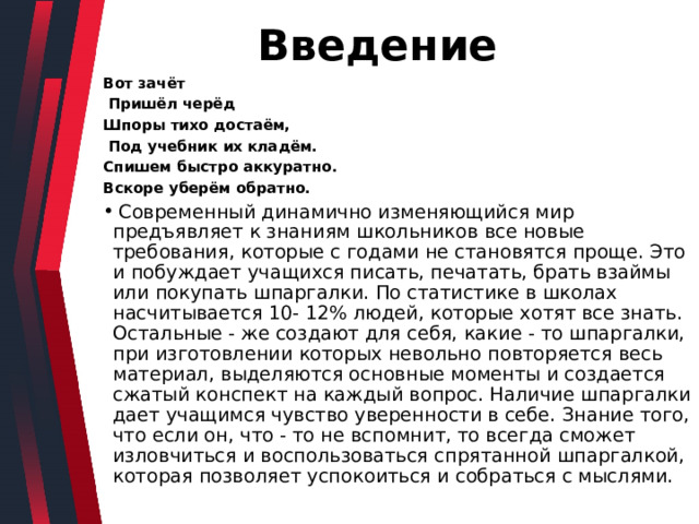  Введение Вот зачёт  Пришёл черёд Шпоры тихо достаём,  Под учебник их кладём. Спишем быстро аккуратно. Вскоре уберём обратно.  Современный динамично изменяющийся мир предъявляет к знаниям школьников все новые требования, которые с годами не становятся проще. Это и побуждает учащихся писать, печатать, брать взаймы или покупать шпаргалки. По статистике в школах насчитывается 10- 12% людей, которые хотят все знать. Остальные - же создают для себя, какие - то шпаргалки, при изготовлении которых невольно повторяется весь материал, выделяются основные моменты и создается сжатый конспект на каждый вопрос. Наличие шпаргалки дает учащимся чувство уверенности в себе. Знание того, что если он, что - то не вспомнит, то всегда сможет изловчиться и воспользоваться спрятанной шпаргалкой, которая позволяет успокоиться и собраться с мыслями. 