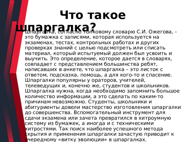  Что такое шпаргалка? Шпаргалка, согласно толковому словарю С.И. Ожегова, - это бумажка с записями, которая используется на экзаменах, тестах, контрольных работах и других проверках знаний с целью подсмотреть или списать материал, который испытуемый должен был усвоить и выучить. Это определение, которое дается в словарях, совпадает с представлением большинства ребят, написавших в анкете, что шпаргалка – это листок с ответом, подсказка, помощь, а для кого-то и спасение. Шпаргалки популярны у ораторов, учителей, телеведущих и, конечно же, студентов и школьников. Шпаргалка нужна, когда необходимо запомнить большое количество информации, а это сделать по каким-то причинам невозможно. Студенты, школьники и абитуриенты довели мастерство изготовления шпаргалки до совершенства. Вспомогательный инструмент для сдачи экзамена или зачета превратился в хитроумную систему из бумажек, а иногда и с техническими хитростями. Так поиск наиболее успешного метода скрытия и применения шпаргалки зачастую приводит к очередному «витку эволюции» в шпаргалках. 