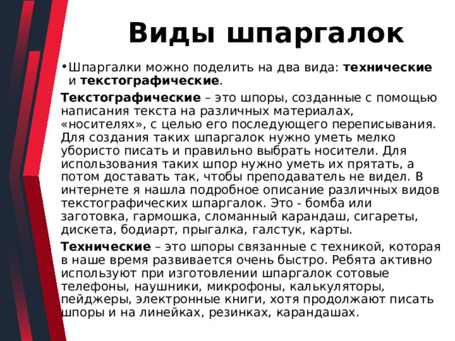  Виды шпаргалок Шпаргалки можно поделить на два вида: технические и текстографические . Текстографические – это шпоры, созданные с помощью написания текста на различных материалах, «носителях», с целью его последующего переписывания. Для создания таких шпаргалок нужно уметь мелко убористо писать и правильно выбрать носители. Для использования таких шпор нужно уметь их прятать, а потом доставать так, чтобы преподаватель не видел. В интернете я нашла подробное описание различных видов текстографических шпаргалок. Это - бомба или заготовка, гармошка, сломанный карандаш, сигареты, дискета, бодиарт, прыгалка, галстук, карты. Технические – это шпоры связанные с техникой, которая в наше время развивается очень быстро. Ребята активно используют при изготовлении шпаргалок сотовые телефоны, наушники, микрофоны, калькуляторы, пейджеры, электронные книги, хотя продолжают писать шпоры и на линейках, резинках, карандашах. 