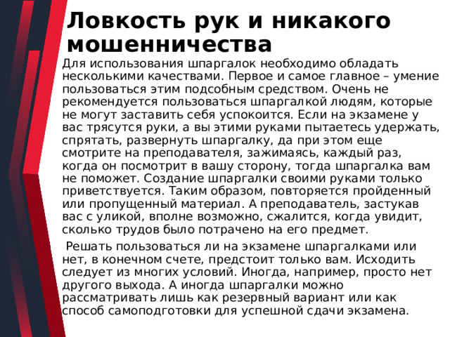 Ловкость рук и никакого мошенничества Для использования шпаргалок необходимо обладать несколькими качествами. Первое и самое главное – умение пользоваться этим подсобным средством. Очень не рекомендуется пользоваться шпаргалкой людям, которые не могут заставить себя успокоится. Если на экзамене у вас трясутся руки, а вы этими руками пытаетесь удержать, спрятать, развернуть шпаргалку, да при этом еще смотрите на преподавателя, зажимаясь, каждый раз, когда он посмотрит в вашу сторону, тогда шпаргалка вам не поможет. Создание шпаргалки своими руками только приветствуется. Таким образом, повторяется пройденный или пропущенный материал. А преподаватель, застукав вас с уликой, вполне возможно, сжалится, когда увидит, сколько трудов было потрачено на его предмет.  Решать пользоваться ли на экзамене шпаргалками или нет, в конечном счете, предстоит только вам. Исходить следует из многих условий. Иногда, например, просто нет другого выхода. А иногда шпаргалки можно рассматривать лишь как резервный вариант или как способ самоподготовки для успешной сдачи экзамена. 