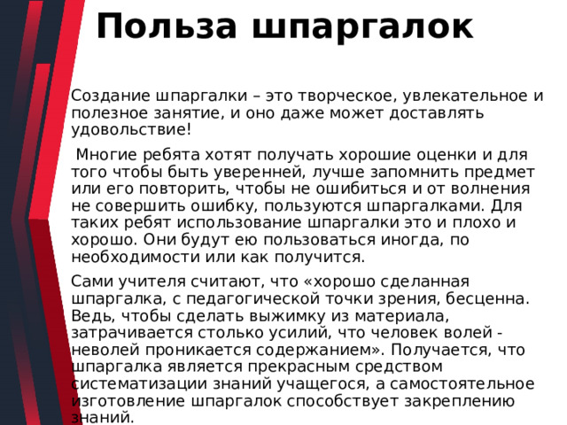 Польза шпаргалок Создание шпаргалки – это творческое, увлекательное и полезное занятие, и оно даже может доставлять удовольствие!  Многие ребята хотят получать хорошие оценки и для того чтобы быть уверенней, лучше запомнить предмет или его повторить, чтобы не ошибиться и от волнения не совершить ошибку, пользуются шпаргалками. Для таких ребят использование шпаргалки это и плохо и хорошо. Они будут ею пользоваться иногда, по необходимости или как получится. Сами учителя считают, что «хорошо сделанная шпаргалка, с педагогической точки зрения, бесценна. Ведь, чтобы сделать выжимку из материала, затрачивается столько усилий, что человек волей - неволей проникается содержанием». Получается, что шпаргалка является прекрасным средством систематизации знаний учащегося, а самостоятельное изготовление шпаргалок способствует закреплению знаний. 