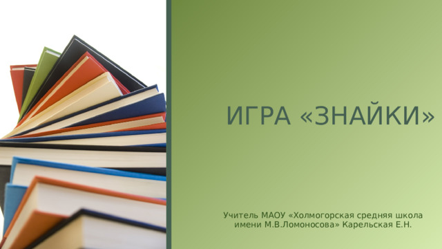 ИГРА «ЗНАЙКИ» Учитель МАОУ «Холмогорская средняя школа имени М.В.Ломоносова» Карельская Е.Н.  