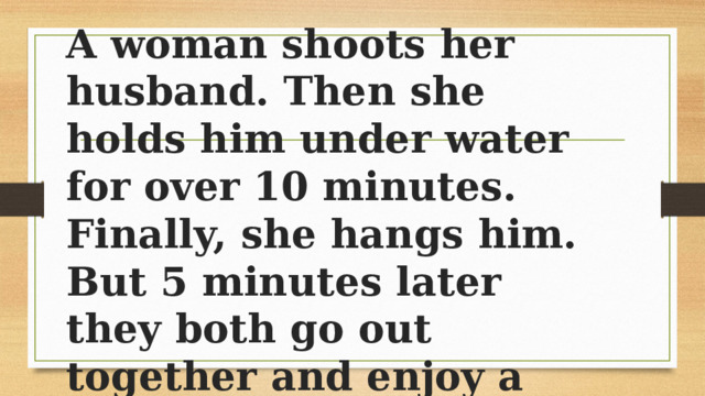 A woman shoots her husband. Then she holds him under water for over 10 minutes. Finally, she hangs him. But 5 minutes later they both go out together and enjoy a wonderful dinner together - How can this be? 