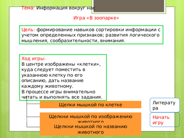 Тема: Информация вокруг нас Игра «В зоопарке» Цель: формирование навыков сортировки информации с учетом определенных признаков; развития логического мышления, сообразительности, внимания. Ход игры: В центре изображены «клетки», куда следует поместить в указанною клетку по его описанию, дать название каждому животному. В процессе игры внимательно читать и выполнять все задания. Литература Щелки мышкой по клетке Щелкни мышкой по изображению животного Начать игру Щелкни мышкой по названию животного 