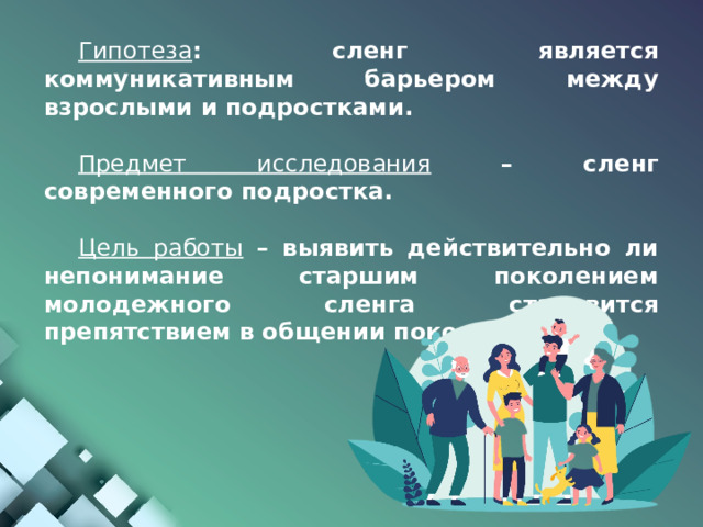 Гипотеза : сленг является коммуникативным барьером между взрослыми и подростками.  Предмет исследования  – сленг современного подростка.  Цель работы  – выявить действительно ли непонимание старшим поколением молодежного сленга становится препятствием в общении поколений. 