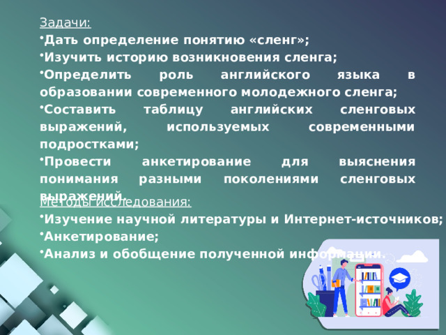 Задачи: Дать определение понятию «сленг»; Изучить историю возникновения сленга; Определить роль английского языка в образовании современного молодежного сленга; Составить таблицу английских сленговых выражений, используемых современными подростками; Провести анкетирование для выяснения понимания разными поколениями сленговых выражений. Методы исследования: Изучение научной литературы и Интернет-источников; Анкетирование; Анализ и обобщение полученной информации. 