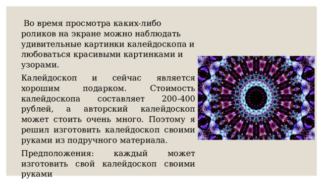   Во время просмотра каких-либо роликов на экране можно наблюдать удивительные картинки калейдоскопа и любоваться красивыми картинками и узорами. Калейдоскоп и сейчас является хорошим подарком. Стоимость калейдоскопа составляет 200-400 рублей, а авторский калейдоскоп может стоить очень много. Поэтому я решил изготовить калейдоскоп своими руками из подручного материала. Предположения: каждый может изготовить свой калейдоскоп своими руками Цель работы : калейдоскоп своими руками 