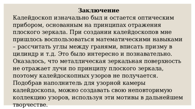 Заключение Калейдоскоп изначально был и остается оптическим прибором, основанным на принципах отражения плоского зеркала. При создании калейдоскопов мне пришлось воспользоваться математическими навыками – рассчитать углы между гранями, вписать призму в цилиндр и т.д. Это было интересно и познавательно. Оказалось, что металлическая зеркальная поверхность не отражает лучи по принципу плоского зеркала, поэтому калейдоскопных узоров не получается. Подобрав наполнитель для узорной камеры калейдоскопа, можно создавать свою неповторимую коллекцию узоров, используя эти мотивы в дальнейшем творчестве. 