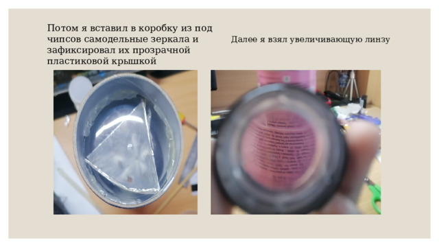 Потом я вставил в коробку из под чипсов самодельные зеркала и зафиксировал их прозрачной пластиковой крышкой Далее я взял увеличивающую линзу 
