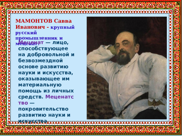 МАМОНТОВ Савва Иванович - крупный русский промышленник и меценат.   Меценат  — лицо, способствующее на добровольной и безвозмездной основе развитию науки и искусства, оказывающее им материальную помощь из личных средств.  Меценатство  — покровительство развитию науки и искусства 