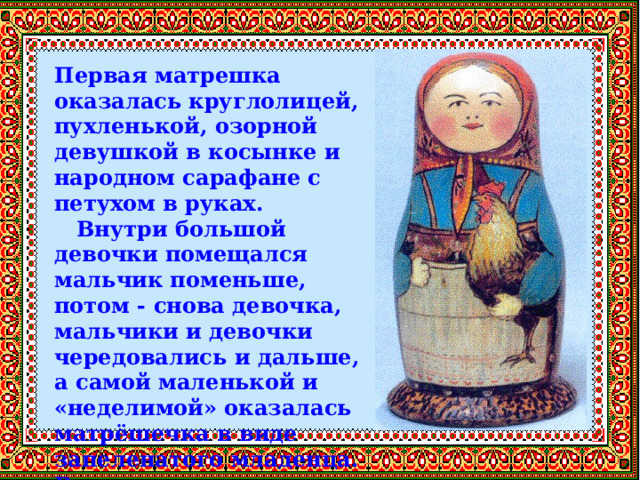 Первая матрешка оказалась круглолицей, пухленькой, озорной девушкой в косынке и народном сарафане с петухом в руках.  Внутри большой девочки помещался мальчик поменьше, потом - снова девочка, мальчики и девочки чередовались и дальше, а самой маленькой и «неделимой» оказалась матрёшечка в виде запеленатого младенца. Всего восемь куколок 