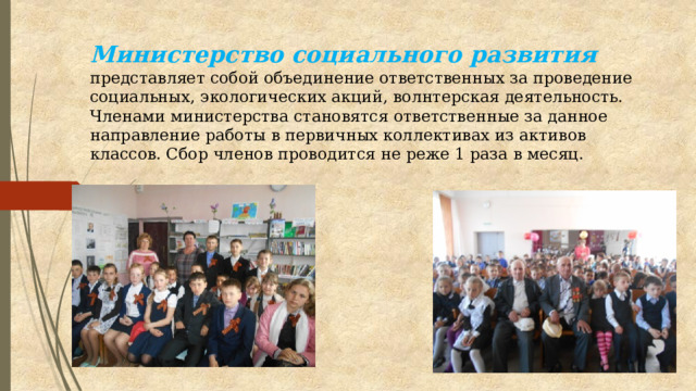 Министерство социального развития  представляет собой объединение ответственных за проведение социальных, экологических акций, волнтерская деятельность. Членами министерства становятся ответственные за данное направление работы в первичных коллективах из активов классов. Сбор членов проводится не реже 1 раза в месяц.   