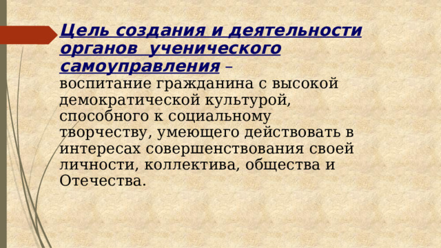 Цель создания и деятельности органов ученического самоуправления –   воспитание гражданина с высокой демократической культурой, способного к социальному творчеству, умеющего действовать в интересах совершенствования своей личности, коллектива, общества и Отечества.    