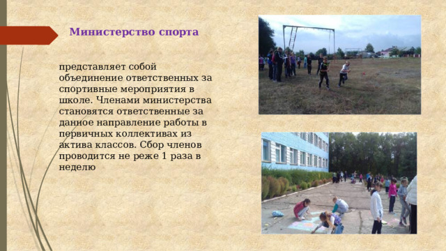 Министерство спорта представляет собой объединение ответственных за спортивные мероприятия в школе. Членами министерства становятся ответственные за данное направление работы в первичных коллективах из актива классов. Сбор членов проводится не реже 1 раза в неделю   