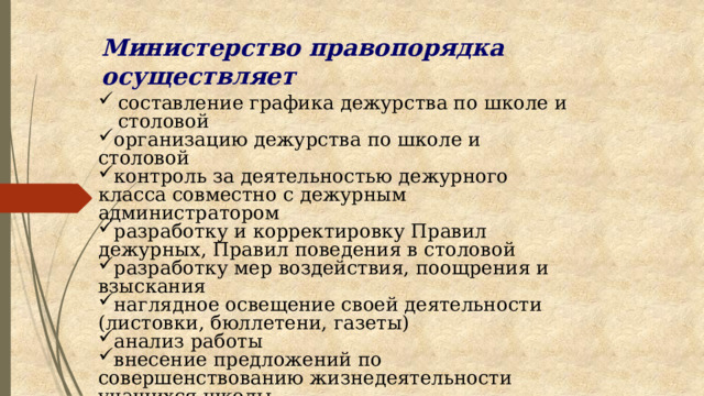 Министерство правопорядка осуществляет составление графика дежурства по школе и столовой организацию дежурства по школе и столовой контроль за деятельностью дежурного класса совместно с дежурным администратором разработку и корректировку Правил дежурных, Правил поведения в столовой разработку мер воздействия, поощрения и взыскания наглядное освещение своей деятельности (листовки, бюллетени, газеты) анализ работы внесение предложений по совершенствованию жизнедеятельности учащихся школы 